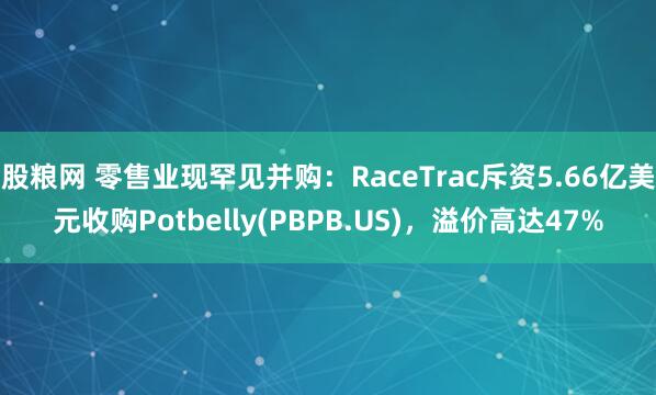 股粮网 零售业现罕见并购:RaceTrac斥资5.66亿美元收购Potbelly(PBPB.US),溢价高达47%