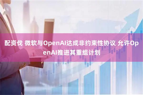 配资伐 微软与OpenAI达成非约束性协议 允许OpenAI推进其重组计划