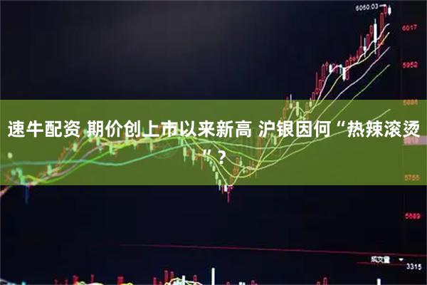 速牛配资 期价创上市以来新高 沪银因何“热辣滚烫”？