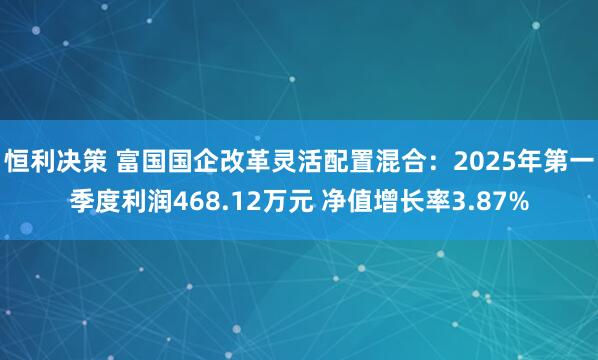 恒利决策 富国国企改革灵活配置混合：2025年第一季度利润468.12万元 净值增长率3.87%