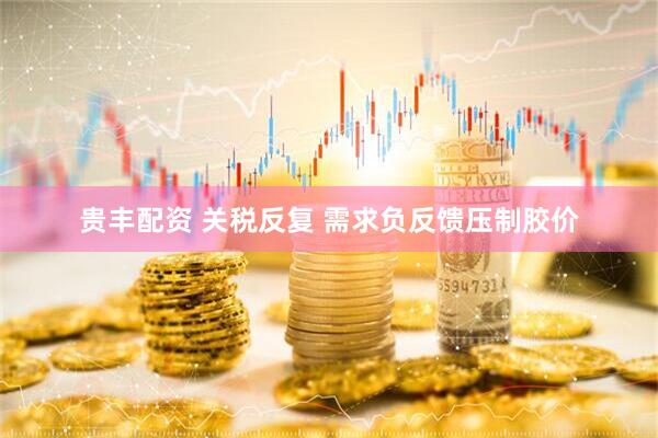 贵丰配资 关税反复 需求负反馈压制胶价