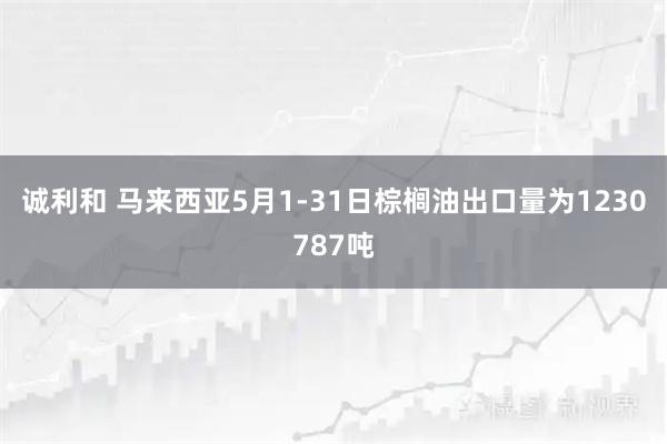 诚利和 马来西亚5月1-31日棕榈油出口量为1230787吨