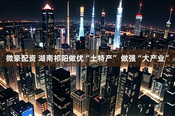 微豪配资 湖南祁阳做优“土特产” 做强“大产业”