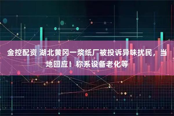 金控配资 湖北黄冈一浆纸厂被投诉异味扰民，当地回应！称系设备老化等