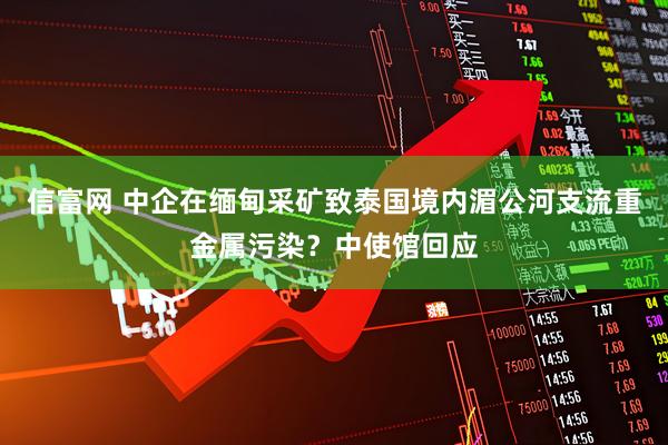 信富网 中企在缅甸采矿致泰国境内湄公河支流重金属污染？中使馆回应