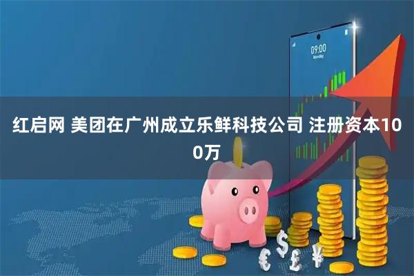 红启网 美团在广州成立乐鲜科技公司 注册资本100万