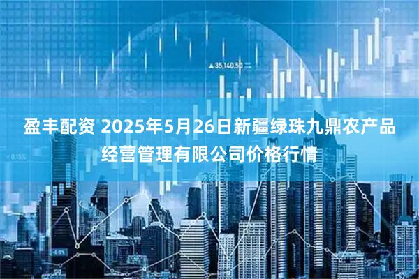 盈丰配资 2025年5月26日新疆绿珠九鼎农产品经营管理有限公司价格行情