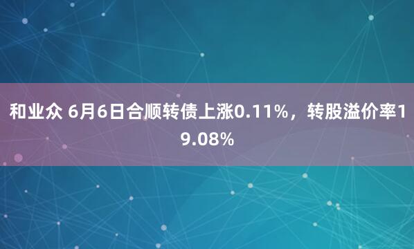 和业众 6月6日合顺转债上涨0.11%，转股溢价率19.08%