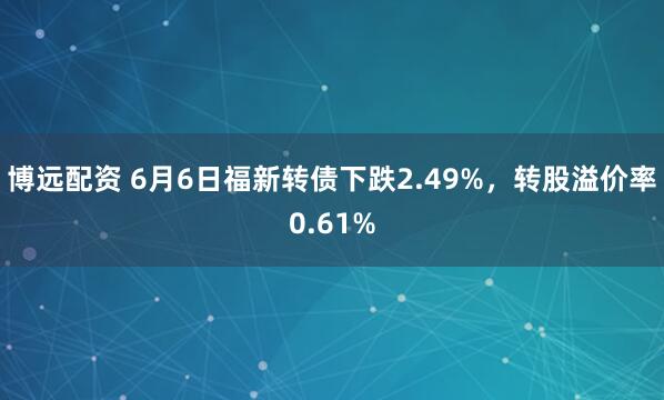 博远配资 6月6日福新转债下跌2.49%，转股溢价率0.61%