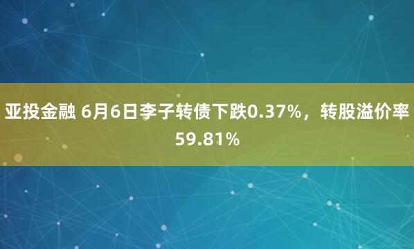亚投金融 6月6日李子转债下跌0.37%，转股溢价率59.81%