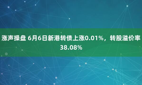 涨声操盘 6月6日新港转债上涨0.01%，转股溢价率38.08%