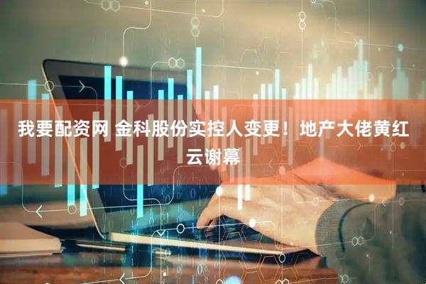 我要配资网 金科股份实控人变更！地产大佬黄红云谢幕