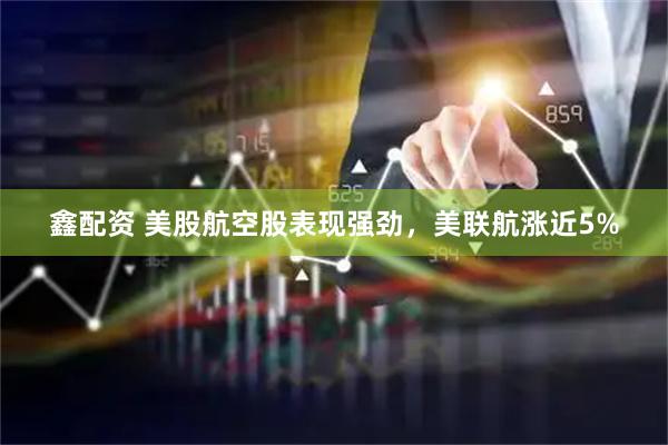 鑫配资 美股航空股表现强劲，美联航涨近5%