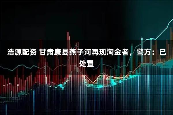 浩源配资 甘肃康县燕子河再现淘金者，警方：已处置