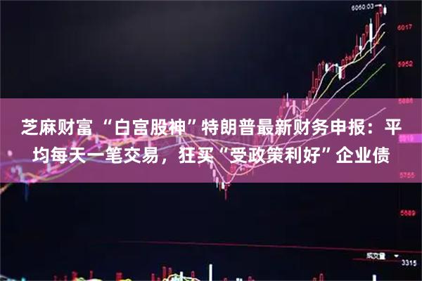 芝麻财富 “白宫股神”特朗普最新财务申报：平均每天一笔交易，狂买“受政策利好”企业债