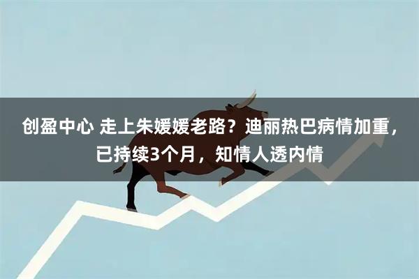 创盈中心 走上朱媛媛老路？迪丽热巴病情加重，已持续3个月，知情人透内情