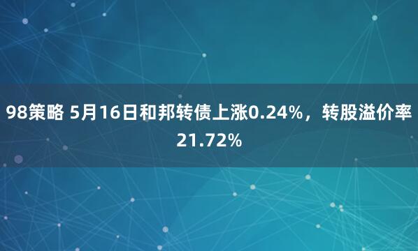 98策略 5月16日和邦转债上涨0.24%，转股溢价率21.72%