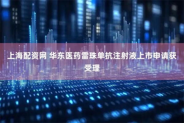 上海配资网 华东医药雷珠单抗注射液上市申请获受理