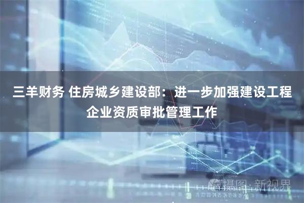 三羊财务 住房城乡建设部：进一步加强建设工程企业资质审批管理工作