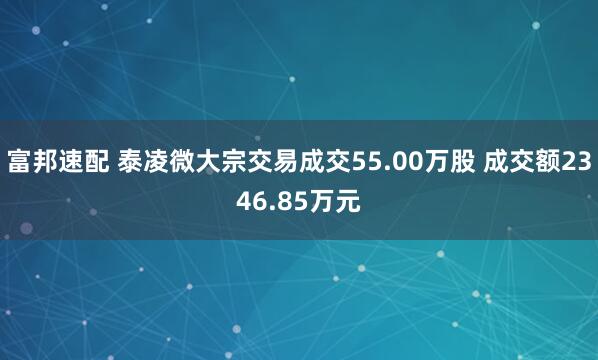 富邦速配 泰凌微大宗交易成交55.00万股 成交额2346.85万元