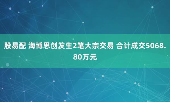 股易配 海博思创发生2笔大宗交易 合计成交5068.80万元