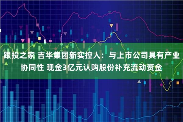 跟投之家 吉华集团新实控人：与上市公司具有产业协同性 现金3亿元认购股份补充流动资金