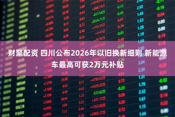 财聚配资 四川公布2026年以旧换新细则 新能源车最高可获2万元补贴