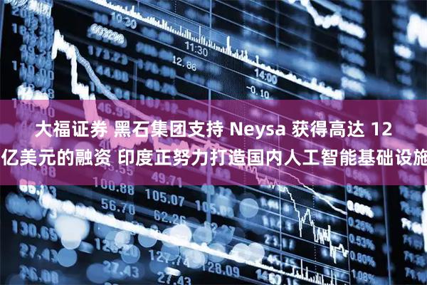大福证券 黑石集团支持 Neysa 获得高达 12 亿美元的融资 印度正努力打造国内人工智能基础设施