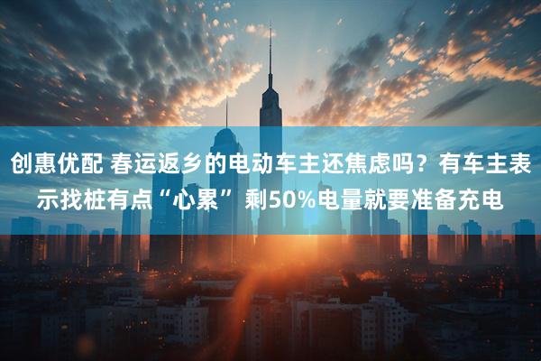 创惠优配 春运返乡的电动车主还焦虑吗？有车主表示找桩有点“心累” 剩50%电量就要准备充电