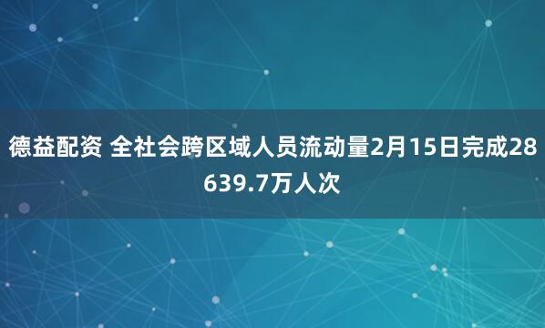 德益配资 全社会跨区域人员流动量2月15日完成28639.7万人次