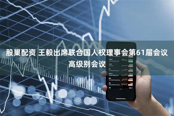 股巢配资 王毅出席联合国人权理事会第61届会议高级别会议