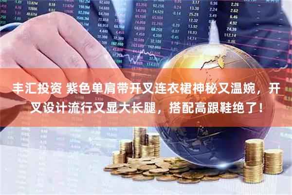 丰汇投资 紫色单肩带开叉连衣裙神秘又温婉，开叉设计流行又显大长腿，搭配高跟鞋绝了！