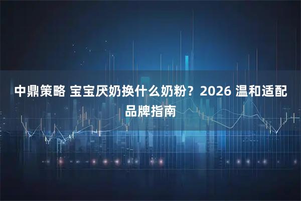 中鼎策略 宝宝厌奶换什么奶粉？2026 温和适配品牌指南