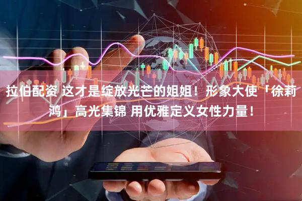 拉伯配资 这才是绽放光芒的姐姐！形象大使「徐莉鸿」高光集锦 用优雅定义女性力量！