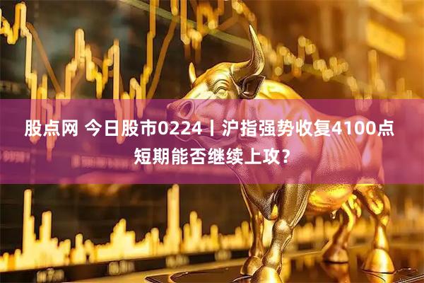 股点网 今日股市0224丨沪指强势收复4100点 短期能否继续上攻？
