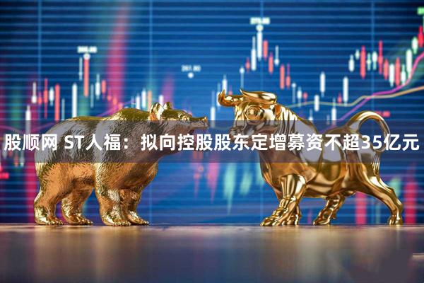 股顺网 ST人福：拟向控股股东定增募资不超35亿元