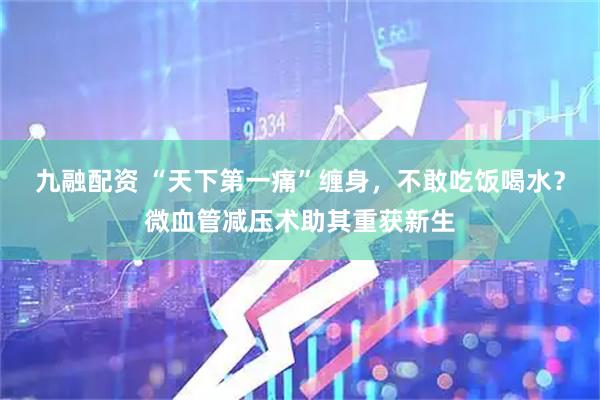 九融配资 “天下第一痛”缠身，不敢吃饭喝水？微血管减压术助其重获新生