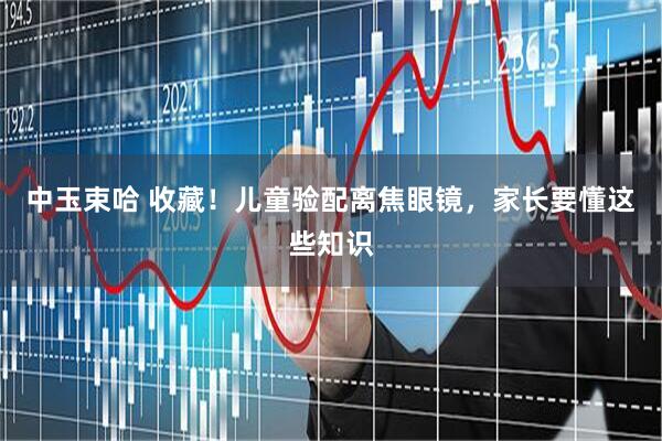 中玉束哈 收藏！儿童验配离焦眼镜，家长要懂这些知识